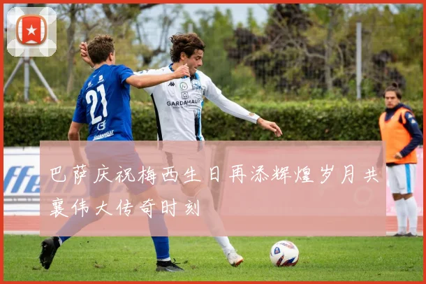 巴萨庆祝梅西生日再添辉煌岁月共襄伟大传奇时刻