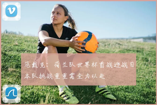 范戴克：荷兰队世界杯首战迎战日本队挑战重重需全力以赴