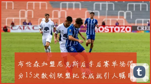 布伦森加盟尼克斯后季后赛单场得分15次数创联盟纪录成就引人瞩目