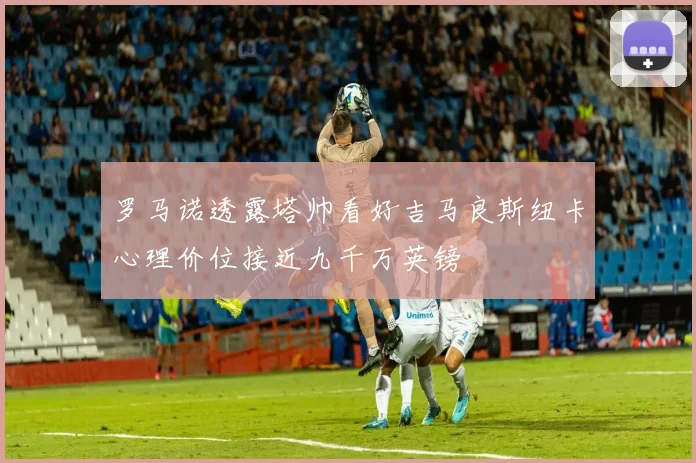 罗马诺透露塔帅看好吉马良斯纽卡心理价位接近九千万英镑