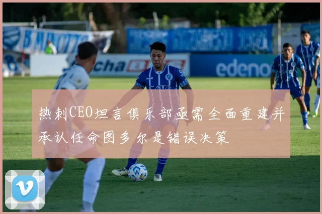 热刺CEO坦言俱乐部亟需全面重建并承认任命图多尔是错误决策