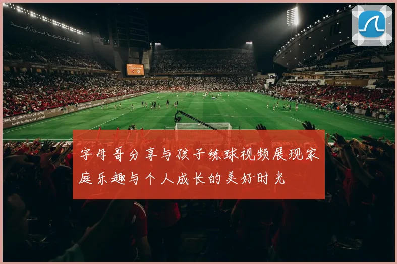 字母哥分享与孩子练球视频展现家庭乐趣与个人成长的美好时光