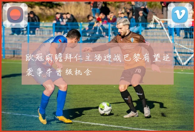 欧冠前瞻拜仁主场迎战巴黎有望逆袭争夺晋级机会
