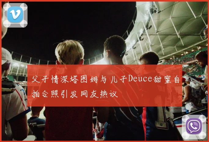 父子情深塔图姆与儿子Deuce甜蜜自拍合照引发网友热议