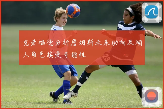 克劳福德分析詹姆斯未来动向及湖人角色接受可能性