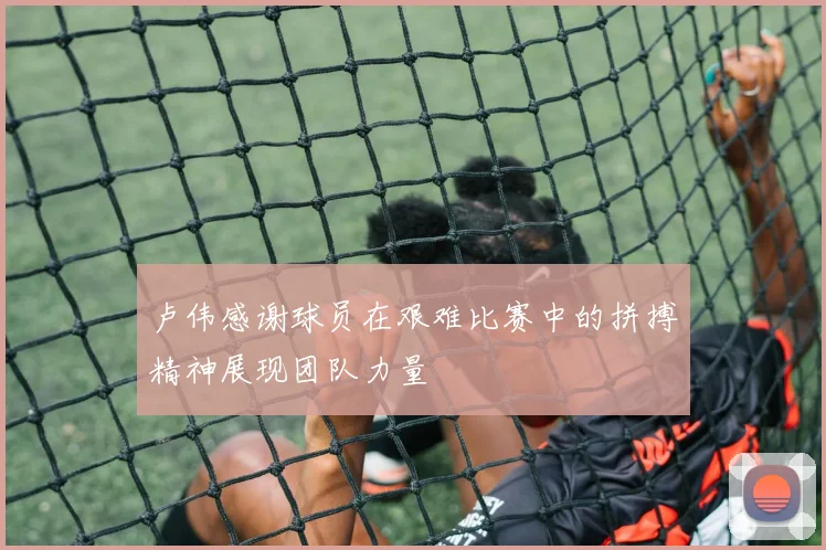 卢伟感谢球员在艰难比赛中的拼搏精神展现团队力量