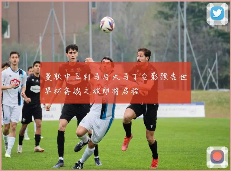曼联中卫利马与大马丁合影预告世界杯备战之旅即将启程