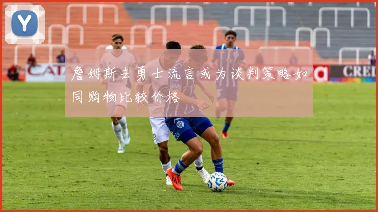 詹姆斯去勇士流言或为谈判策略如同购物比较价格