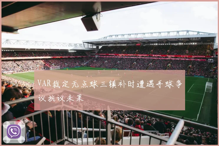 VAR裁定无点球三镇补时遭遇手球争议抗议未果