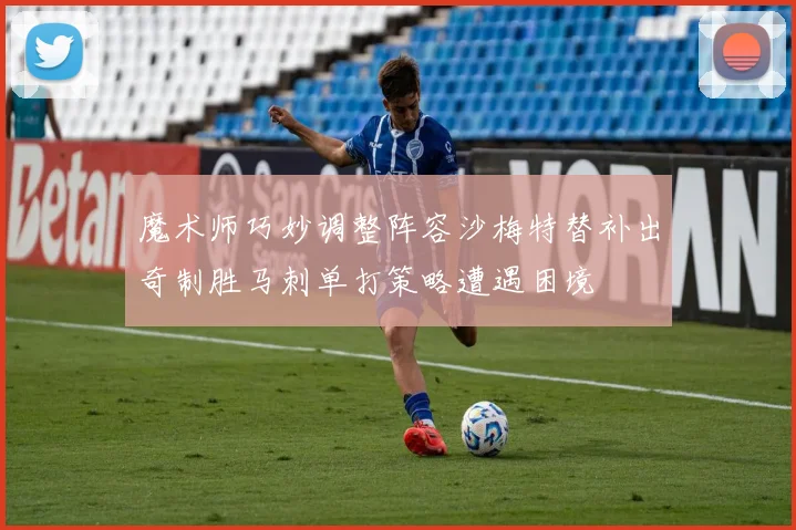 魔术师巧妙调整阵容沙梅特替补出奇制胜马刺单打策略遭遇困境