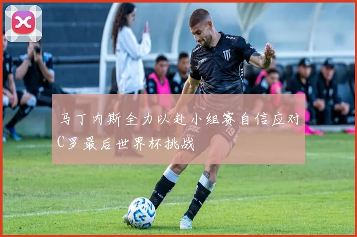 马丁内斯全力以赴小组赛自信应对C罗最后世界杯挑战