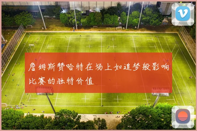 詹姆斯赞哈特在场上如追梦般影响比赛的独特价值