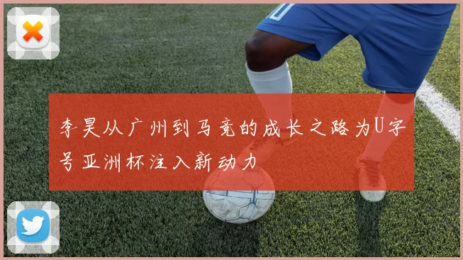 李昊从广州到马竞的成长之路为U字号亚洲杯注入新动力