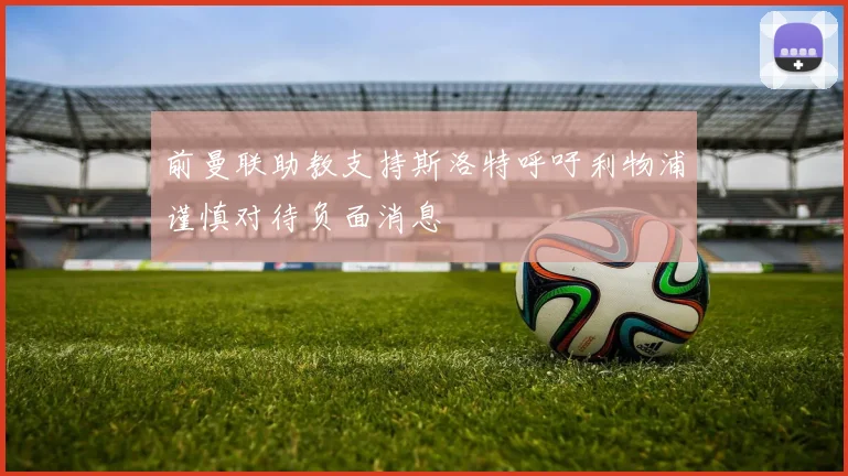 前曼联助教支持斯洛特呼吁利物浦谨慎对待负面消息